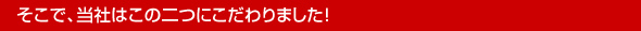 そこで、当社はこの二つにこだわりました！